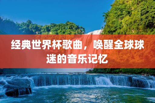 经典世界杯歌曲，唤醒全球球迷的音乐记忆