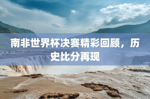 南非世界杯决赛精彩回顾，历史比分再现眉山市正发家政服务有限公司