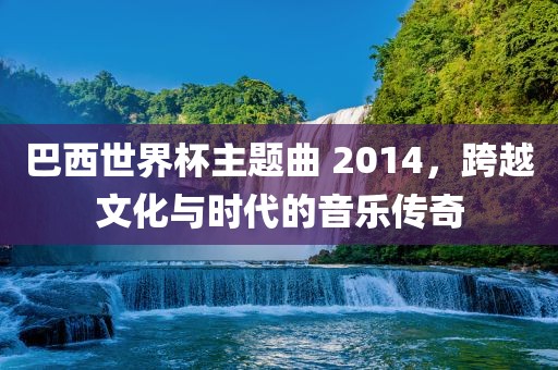 巴西世界杯主题曲 2014，跨越文化与时代的音乐传奇