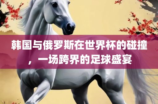 韩国与俄罗斯在世界杯的碰撞，一场跨界的足球盛宴眉山市正发家政服务有限公司