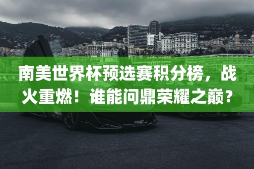 南美世界杯预选赛积分榜，战火重燃！谁能问鼎荣耀之巅？