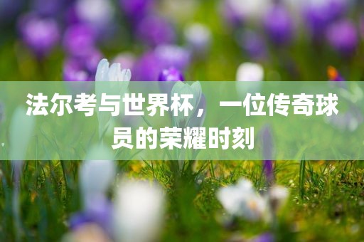 法尔考与世界杯，一位传奇球员的荣耀时刻