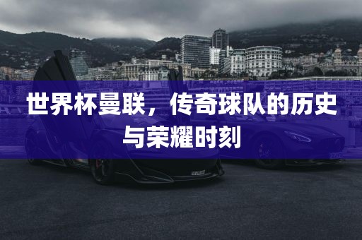 世界杯曼联，传奇球队的历史与荣耀时刻