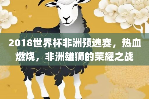2018世界杯非洲预选赛，热血燃烧，非洲雄狮的荣耀之战