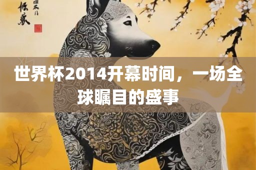 世界杯2014开幕时间，一场全球瞩目的盛事眉山市正发家政服务有限公司
