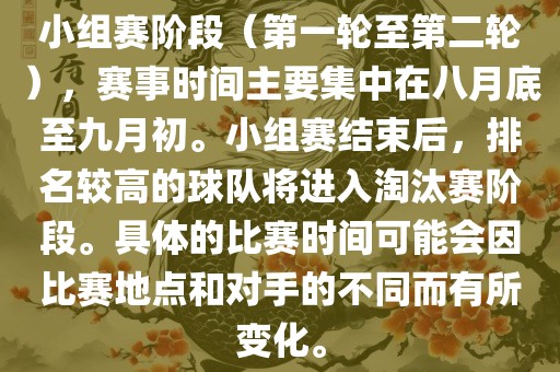 小组赛阶段（第一轮至第二轮），赛事时间主要集中在八月底至九月初。小组赛结束后，排名较高的球队将进入淘汰赛阶段。具体的比赛时间可能会因比赛地点和对手的不同而有所变化。
