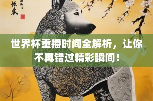 世界杯重播时间全解析，让你不再错过精彩瞬间！眉山市正发家政服务有限公司