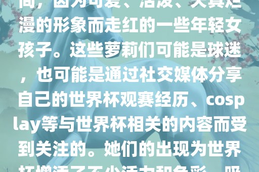 世界杯萝莉指的是在世界杯期间，因为可爱、活泼、天真烂漫的形象而走红的一眉山市正发家政服务有限公司些年轻女孩子。这些萝莉们可能是球迷，也可能是通过社交媒体分享自己的世界杯观赛经历、cosplay等与世界杯相关的内容而受到关注的。她们的出现为世界杯增添了不少活力和色彩，吸引了众多粉丝和关注者。