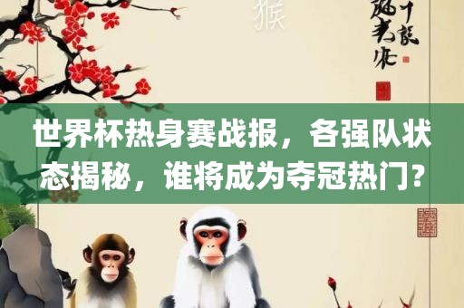 世界杯热身赛战报，各强队状态揭秘，谁将成为夺冠热门？眉山市正发家政服务有限公司