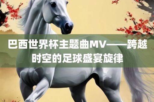 巴西世界杯主题曲MV——跨越时空的足球盛宴旋律眉山市正发家政服务有限公司