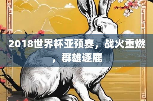 2018世界杯亚预赛，战火重燃，群雄逐鹿眉山市正发家政服务有限公司