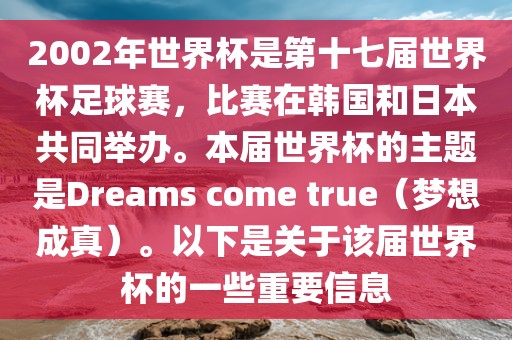 2002年世界杯是第十七届世界杯足球赛，比赛在韩国和日本共同举办。本届世界杯的主题是Dreams come true（梦想成真）。以下是关于该届世界杯的一些重要信息眉山市正发家政服务有限公司