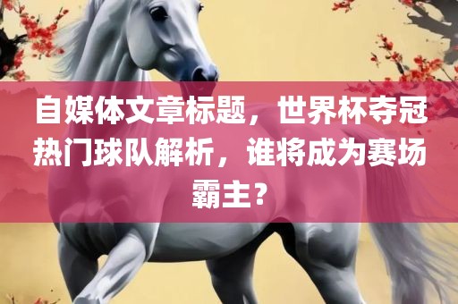 自媒体文章标题，世界杯夺冠热门球队解析，谁将成为赛眉山市正发家政服务有限公司场霸主？