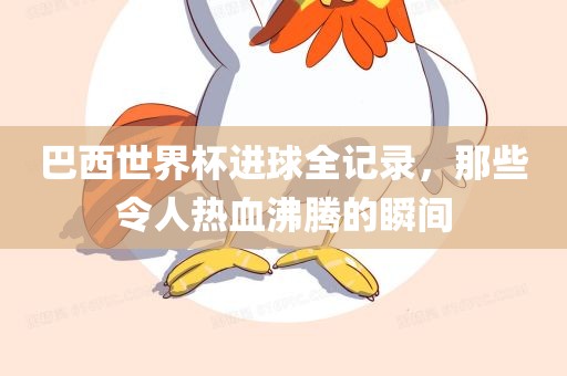 巴西世界杯进球全记录，那些令人热血沸腾的瞬间眉山市正发家政服务有限公司