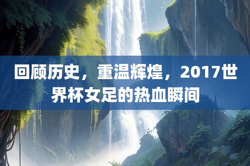 回顾历史，重温辉煌，2017世界杯女足的热血瞬间