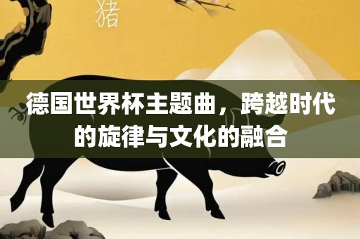 德国世界杯主题曲，跨越时代的旋律与文化的融合