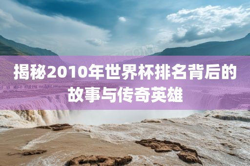 揭秘2010年世界杯排名背后的故事与传奇英雄眉山市正发家政服务有限公司