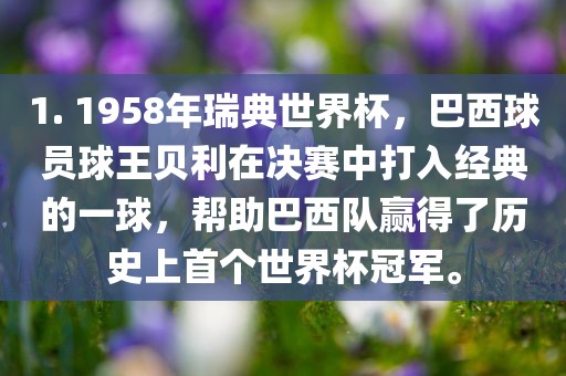 1. 1958年瑞典世界杯，巴西球员球王贝利在决赛中打入经典的一球，帮助巴西队赢得了历史上首个世界杯冠军。眉山市正发家政服务有限公司