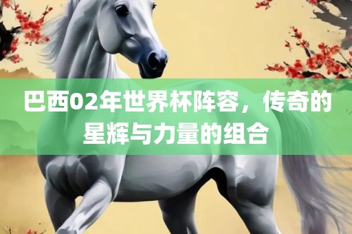 巴西02年世界杯阵容，传奇的星辉与力量的组合眉山市正发家政服务有限公司