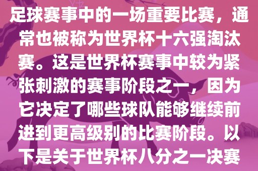 世界杯八分之一决赛是世界杯足球赛事中的一场重要比赛，通常也被称为世界杯十六强淘汰赛。这是世界杯赛事中较为紧张刺激的赛事阶段之一，因为它决定了哪些球队能够继续前进到更高级别的比赛阶段。以下是关于世界杯八分之一决赛的详细介绍