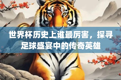 世界杯历史上谁最厉害，探寻足球盛宴中的传奇英雄眉山市正发家政服务有限公司