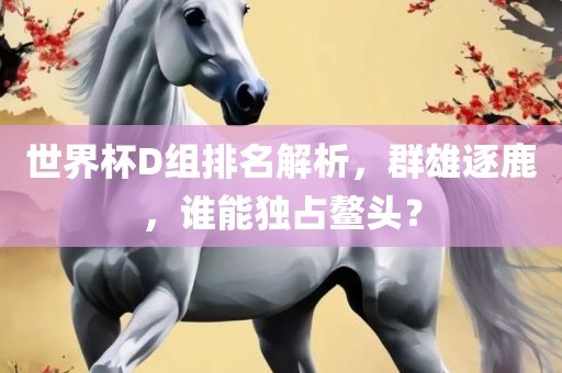 世界杯D组排名解析，群雄逐鹿，谁能独占鳌头？眉山市正发家政服务有限公司
