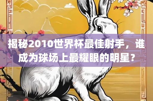 揭秘2010世界杯最佳射手，谁成为球场上眉山市正发家政服务有限公司最耀眼的明星？