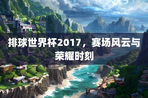 排球世界杯2017，赛场风云与荣耀时刻眉山市正发家政服务有限公司