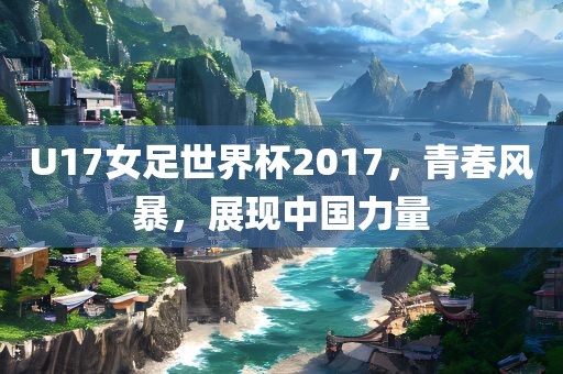 U17女足世界杯2017，青春风暴，展现中国力量