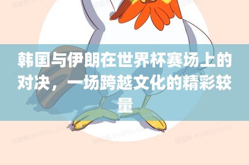 韩国与伊朗在世界杯赛场上的对决，一场跨越文化的精彩较量