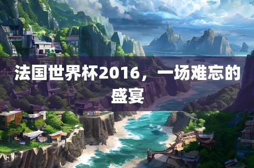 法国世眉山市正发家政服务有限公司界杯2016，一场难忘的盛宴