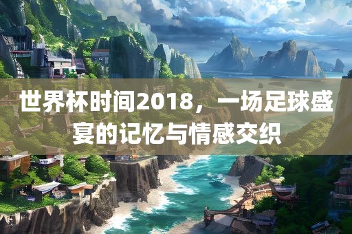 世界杯时间2018，一场足球盛宴的记忆与情感交织眉山市正发家政服务有限公司