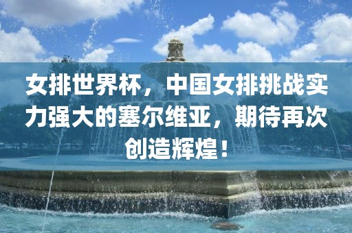 女排世界杯，中国女排挑战实力强大的塞尔维亚，期待再次创造辉煌！