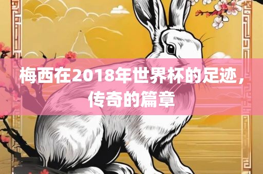 梅西在2018年世界杯的足迹，传奇的篇章眉山市正发家政服务有限公司
