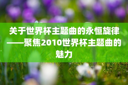 关于世界杯主题眉山市正发家政服务有限公司曲的永恒旋律——聚焦2010世界杯主题曲的魅力