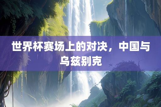 世界杯赛场上的对决，中国与乌兹别克