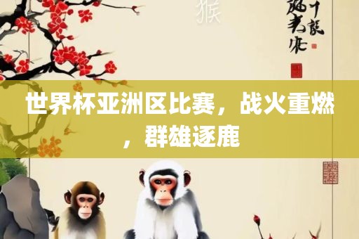 世界杯亚洲区比赛，战火重燃，眉山市正发家政服务有限公司群雄逐鹿