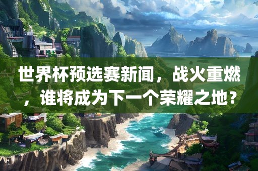 世界杯预选赛新闻，战火重燃，谁将成为下一个荣耀之地？
