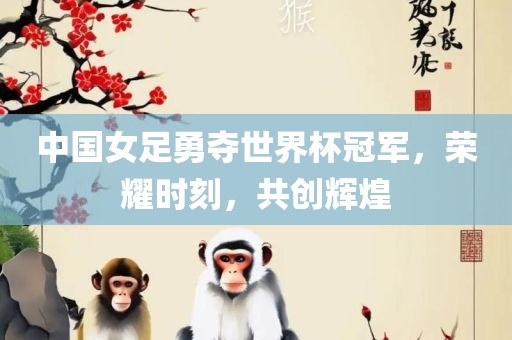 中国女足勇夺世界杯冠眉山市正发家政服务有限公司军，荣耀时刻，共创辉煌
