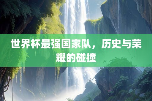 世界杯最强国家队，历史与荣耀的碰撞