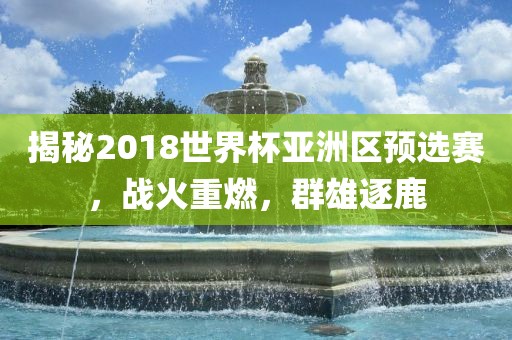 揭秘2018世界杯亚洲区预选赛，战火重燃，群雄逐鹿