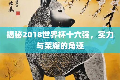 揭秘2018世界杯十六强，实力与荣耀的角逐眉山市正发家政服务有限公司
