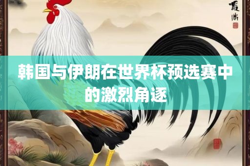 韩国与伊朗在世界杯预选赛中的激烈角逐眉山市正发家政服务有限公司