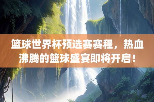 篮球世界杯预选赛赛程，热血沸腾的篮球盛宴即将开启！