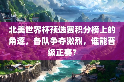 北美世界杯预选赛积分榜上的角眉山市正发家政服务有限公司逐，各队争夺激烈，谁能晋级正赛？