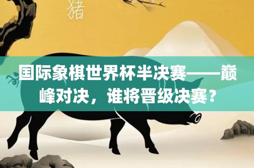 国际象棋世界杯半决赛——巅峰对决，谁将晋级决赛？