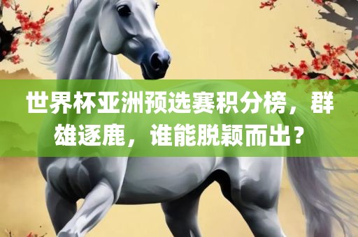 世界杯亚洲预选赛积分榜，群雄逐鹿，谁能脱颖而出？