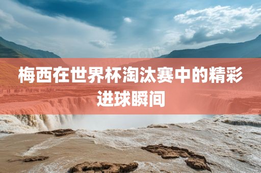 梅西在世界杯淘汰赛中的精彩进球瞬间眉山市正发家政服务有限公司