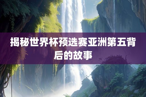 揭秘世界杯预选赛亚洲第五背后的故事眉山市正发家政服务有限公司
