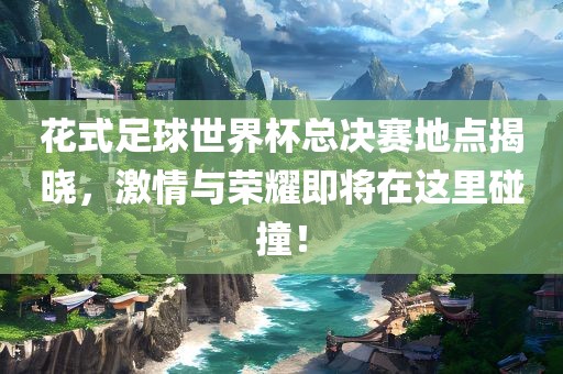 花式足球世界杯总决赛地点揭晓，激情与荣耀即将在这里碰撞！